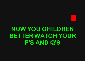 NOW YOU CHILDREN

BETI'ER WATCH YOUR
P'S AND Q'S