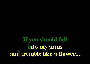 If you should fall
into my arms
and tremble like a flower...