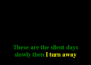 These are the silent days
slowly then I turn away