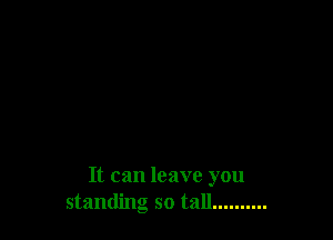 It can leave you
standing so tall... .......