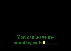 You can leave me
standing so tall... .......