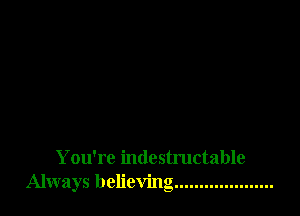 You're indestructable
Always believing ....................