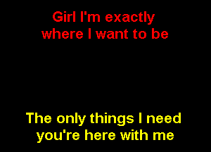 Girl I'm exactly
where I want to be

The only things I need
you're here with me