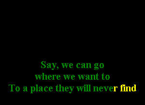 Say, we can go
where we want to
To a place they will never i'md