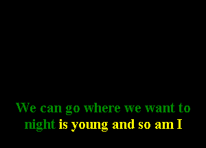 We can go where we want to
night is young and so am I