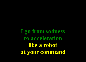 I go from sadness
to acceleration
like a robot

at your command