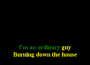 I'm an ordinary guy
Burning down the house