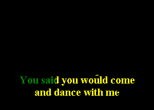 You said you woflld come
and dance with me