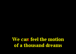 We can feel the motion
of a thousand dreams