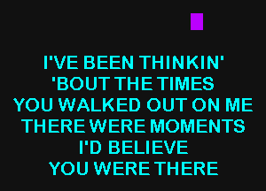 I'VE BEEN THINKIN'
'BOUT THETIMES
YOU WALKED OUT ON ME
THEREWERE MOMENTS
I'D BELIEVE
YOU WERETHERE