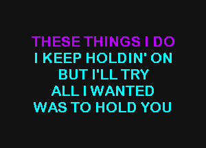 IKEEP HOLDIN' ON

BUT I'LL TRY
ALL I WANTED
WAS TO HOLD YOU