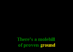 There's a molehill
of proven ground