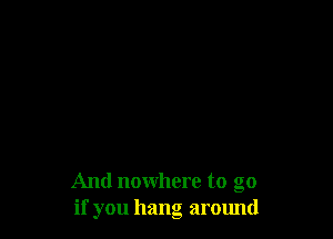 And nowhere to go
if you hang around