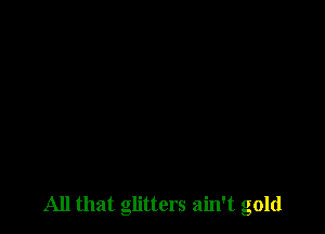 All that glitters ain't gold
