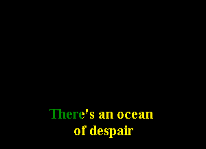 There's an ocean
of despair