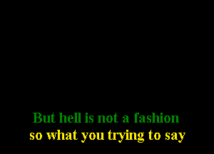 But hell is not a fashion
so what you trying to say