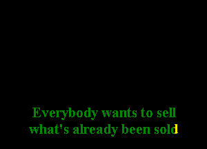 Everybody wants to sell
what's already been sold