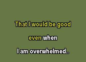 That I would be good

even when

lam ovenmhelmed..
