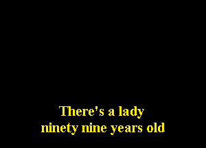 There's a lady
ninety nine years old