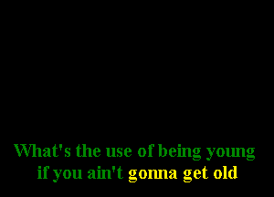 What's the use of being young
if you ain't gonna get old
