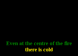 Even at the centre of the fire
there is cold