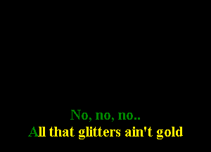 N o, no, no..
All that glitters ain't gold