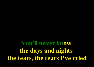 You'll never know
the days and nights
the tears, the tears I've cried