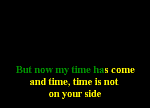 But now my time has come
and time, time is not
on your side