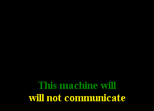 This machine will
will not communicate