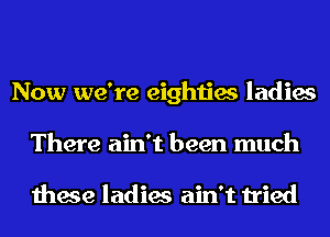 Now we're eighties ladies
There ain't been much

these ladies ain't tried