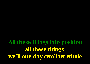 All these things into position
all these things
we'll one day swallowr Whole