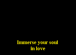 Immerse your soul
in love