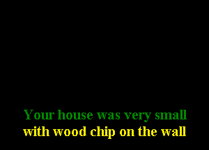 Your house was very small
with wood chip on the wall