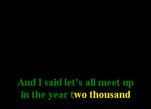 And I said let's all meet up
in the year two thousand