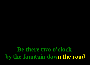 Be there two o'clock
by the fountain down the road