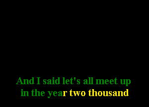 And I said let's all meet up
in the year two thousand