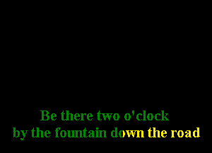 Be there two o'clock
by the fountain down the road