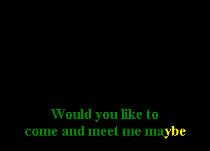 W ould you like to
come and meet me maybe