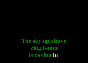 The sky up above
zing boom
is caving in