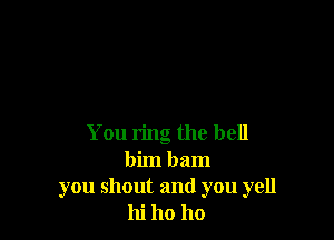 You ring the bell
bim bam
you shout and you yell
hi ho ho