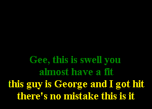 Gee, this is swell you
almost have a lit
this guy is George and I got hit
there's no mistake this is it