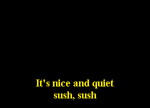 It's nice and quiet
sush, sush