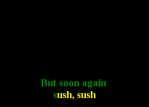 But soon again
sush, sush