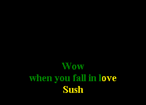 W ow
when you fall in love
Sush