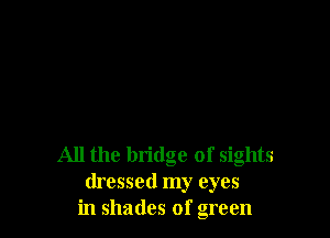 All the bridge of sights
dressed my eyes
in shades of green