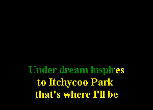 Under dream inspires
to Itchycoo Park
that's where I'll be