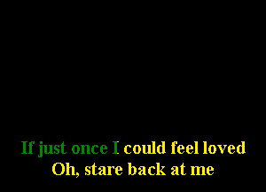 If just once I could feel loved
Oh, stare back at me