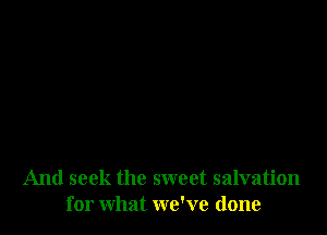 And seek the sweet salvation
for what we've done