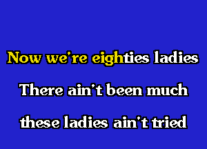 Now we're eighties ladies
There ain't been much

these ladies ain't tried