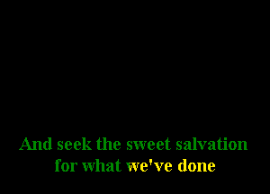 And seek the sweet salvation
for what we've done